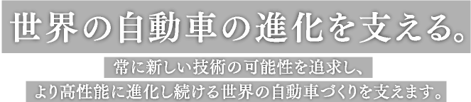 世界の自動車の進化を支える。常に新しい技術の可能性を追求し、より高性能に進化し続ける世界の自動車づくりを支えます。