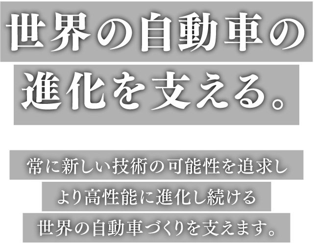 世界の自動車の進化を支える。常に新しい技術の可能性を追求し、より高性能に進化し続ける世界の自動車づくりを支えます。